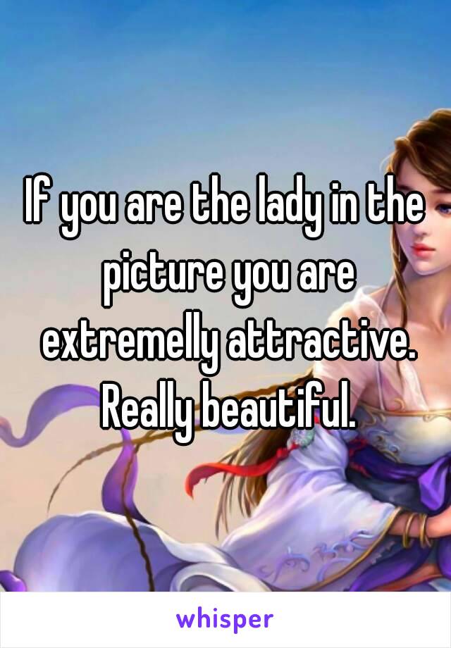 If you are the lady in the picture you are extremelly attractive. Really beautiful.