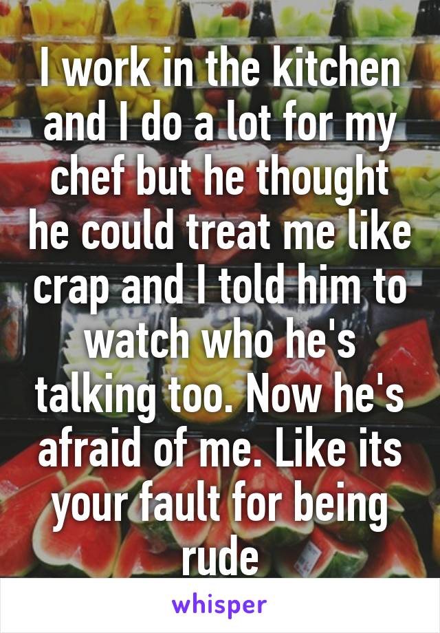 I work in the kitchen and I do a lot for my chef but he thought he could treat me like crap and I told him to watch who he's talking too. Now he's afraid of me. Like its your fault for being rude