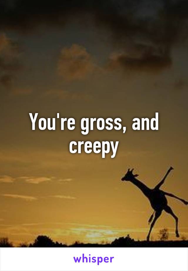 You're gross, and creepy