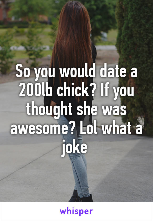 So you would date a 200lb chick? If you thought she was awesome? Lol what a joke 