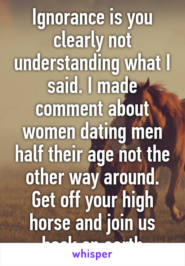 Ignorance is you clearly not understanding what I said. I made comment about women dating men half their age not the other way around. Get off your high horse and join us back on earth