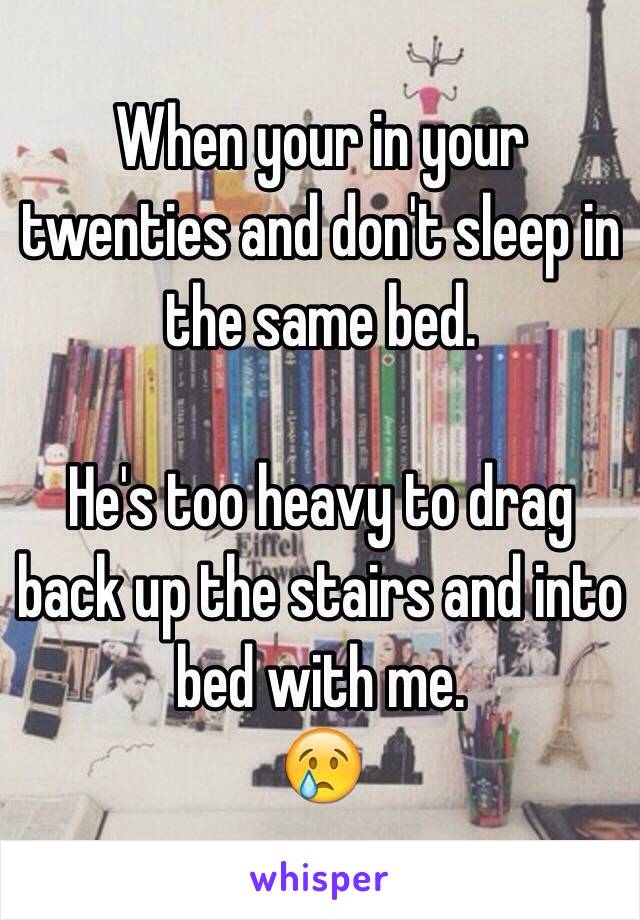 When your in your twenties and don't sleep in the same bed. 

He's too heavy to drag back up the stairs and into bed with me. 
😢
