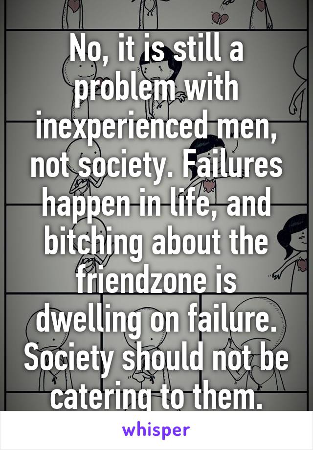 No, it is still a problem with inexperienced men, not society. Failures happen in life, and bitching about the friendzone is dwelling on failure. Society should not be catering to them.