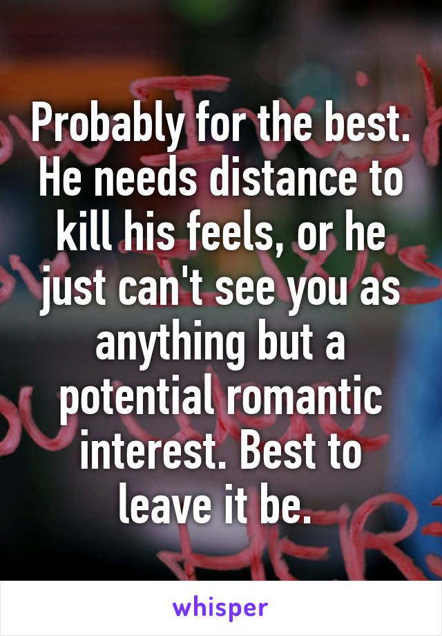 Probably for the best. He needs distance to kill his feels, or he just can't see you as anything but a potential romantic interest. Best to leave it be. 