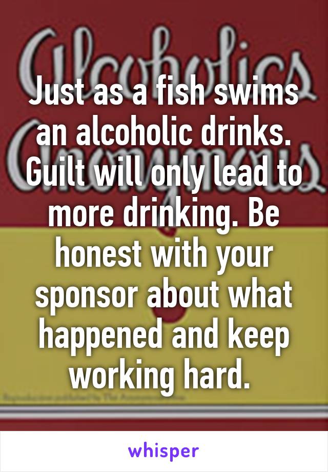 Just as a fish swims an alcoholic drinks. Guilt will only lead to more drinking. Be honest with your sponsor about what happened and keep working hard. 