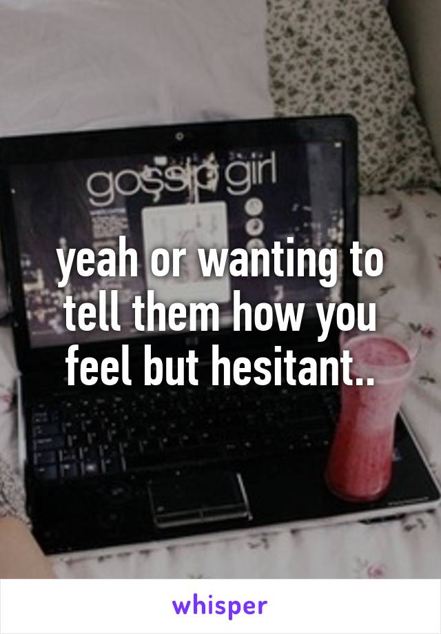 yeah or wanting to tell them how you feel but hesitant..