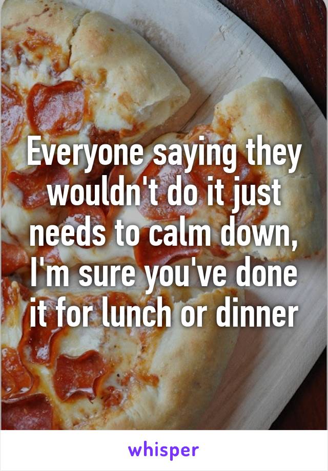 Everyone saying they wouldn't do it just needs to calm down, I'm sure you've done it for lunch or dinner