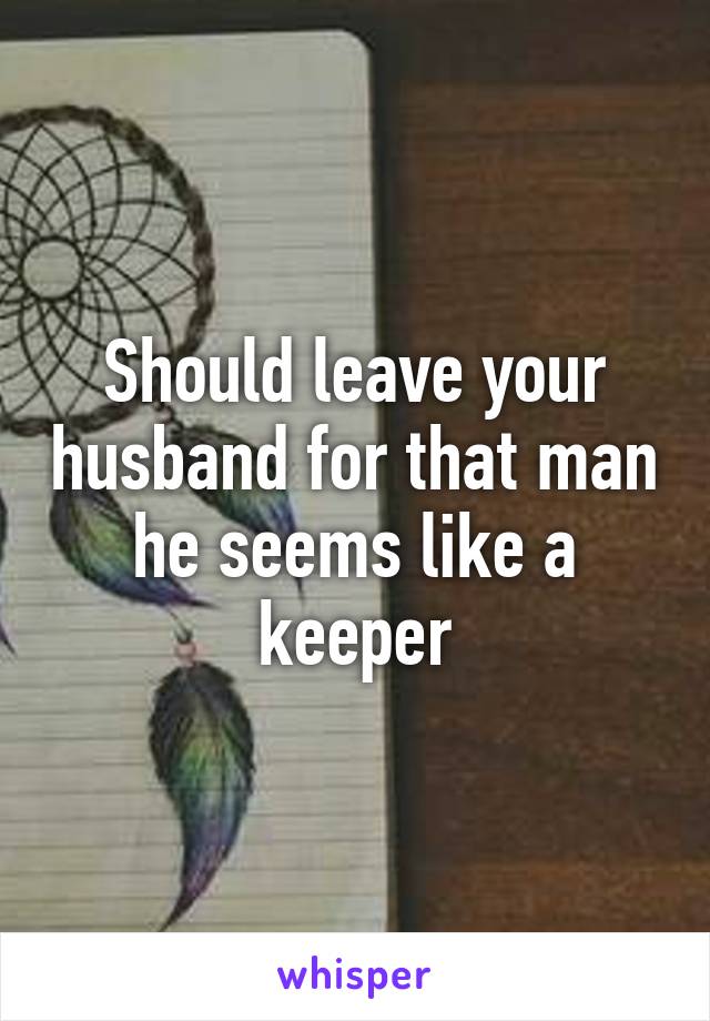 Should leave your husband for that man he seems like a keeper