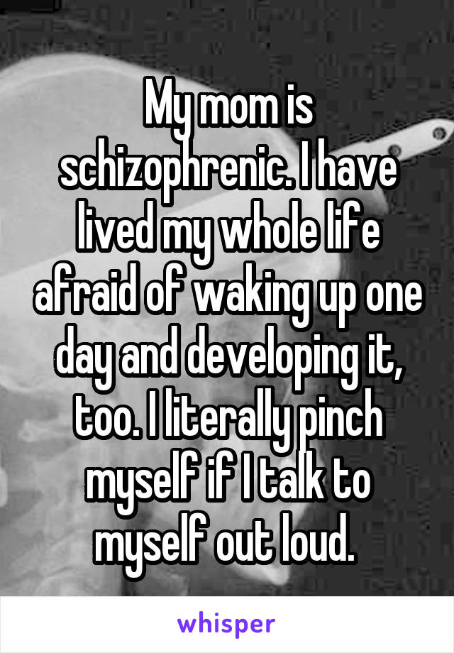My mom is schizophrenic. I have lived my whole life afraid of waking up one day and developing it, too. I literally pinch myself if I talk to myself out loud. 