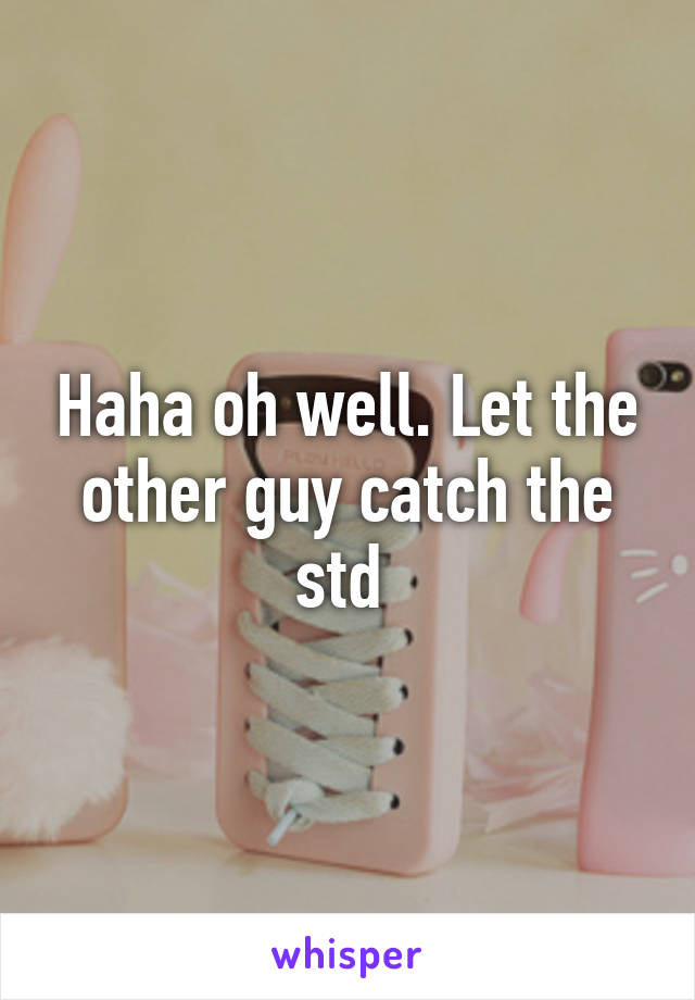 Haha oh well. Let the other guy catch the std 