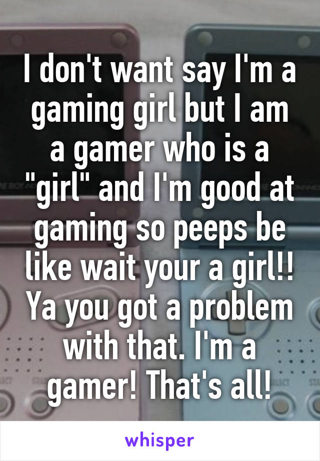 I don't want say I'm a gaming girl but I am a gamer who is a "girl" and I'm good at gaming so peeps be like wait your a girl!! Ya you got a problem with that. I'm a gamer! That's all!