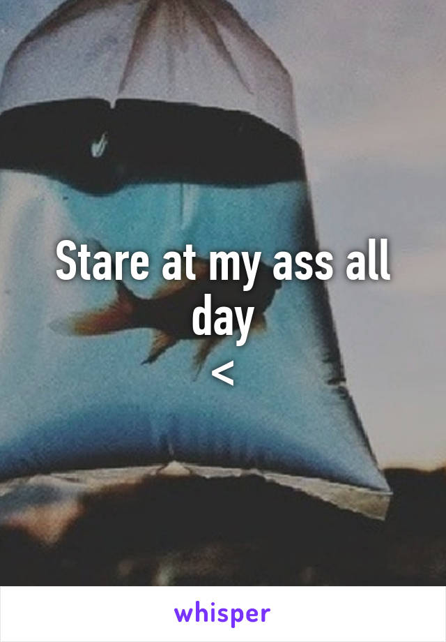 Stare at my ass all day
<