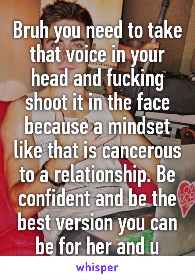 Bruh you need to take that voice in your head and fucking shoot it in the face because a mindset like that is cancerous to a relationship. Be confident and be the best version you can be for her and u