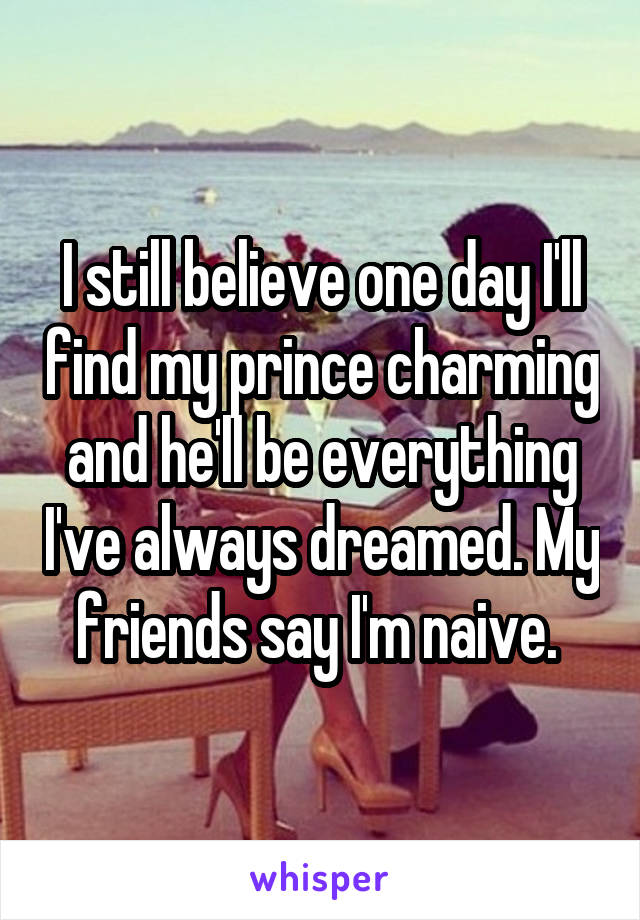 I still believe one day I'll find my prince charming and he'll be everything I've always dreamed. My friends say I'm naive. 