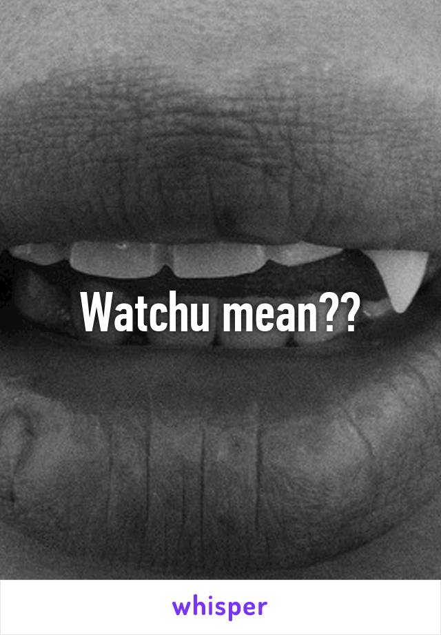 Watchu mean??