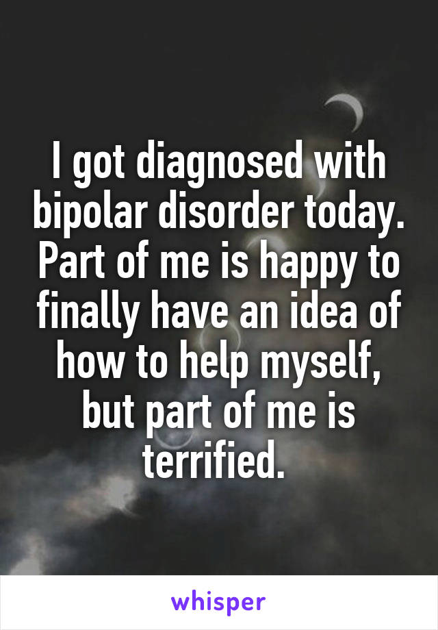 I got diagnosed with bipolar disorder today. Part of me is happy to finally have an idea of how to help myself, but part of me is terrified. 