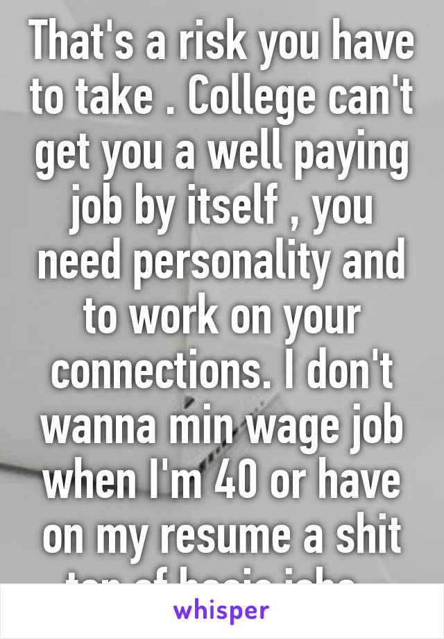 That's a risk you have to take . College can't get you a well paying job by itself , you need personality and to work on your connections. I don't wanna min wage job when I'm 40 or have on my resume a shit ton of basic jobs. 
