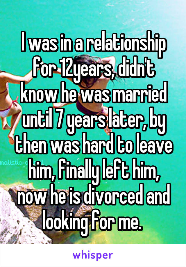 I was in a relationship for 12years, didn't know he was married until 7 years later, by then was hard to leave him, finally left him, now he is divorced and looking for me. 