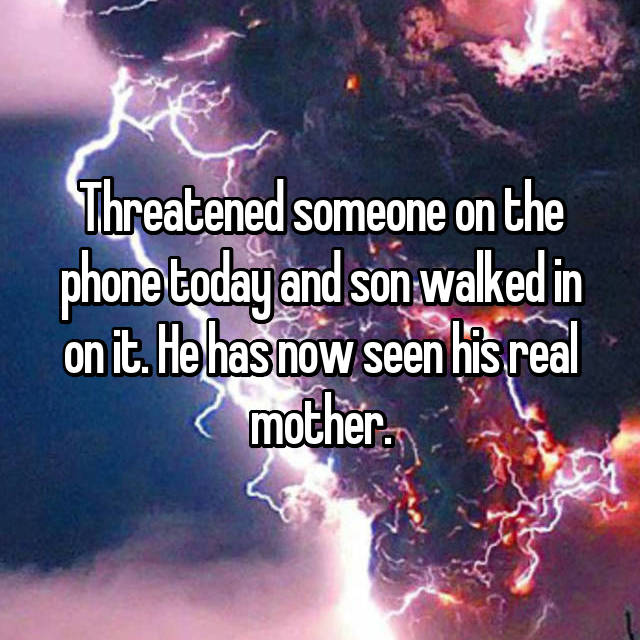 Threatened someone on the phone today and son walked in on it. He has now seen his real mother.