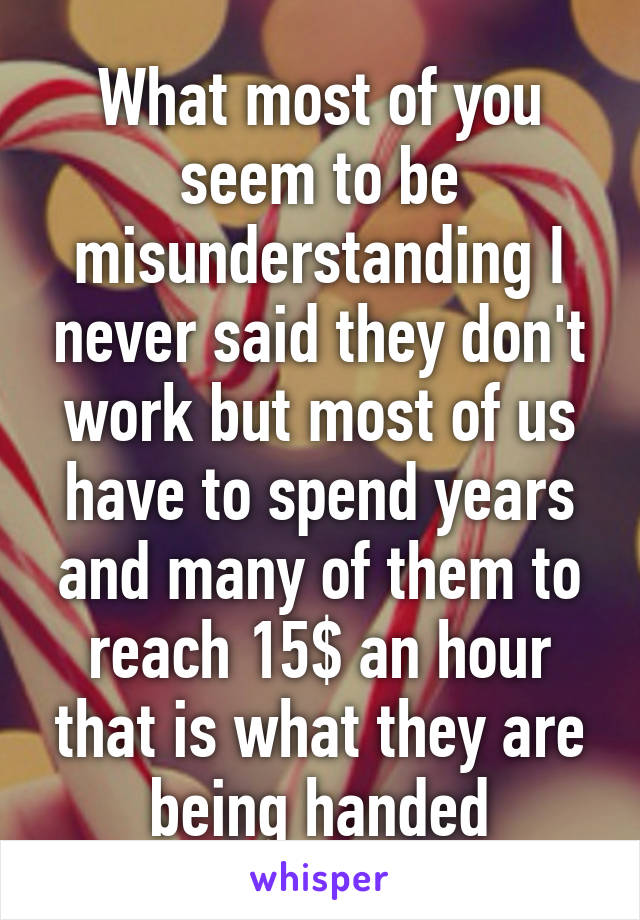 What most of you seem to be misunderstanding I never said they don't work but most of us have to spend years and many of them to reach 15$ an hour that is what they are being handed