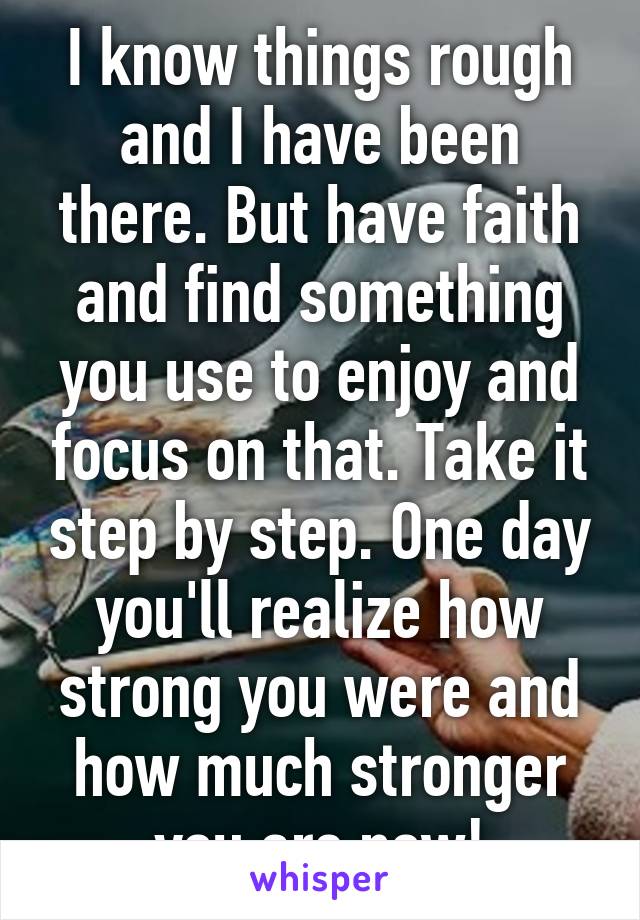 I know things rough and I have been there. But have faith and find something you use to enjoy and focus on that. Take it step by step. One day you'll realize how strong you were and how much stronger you are now!