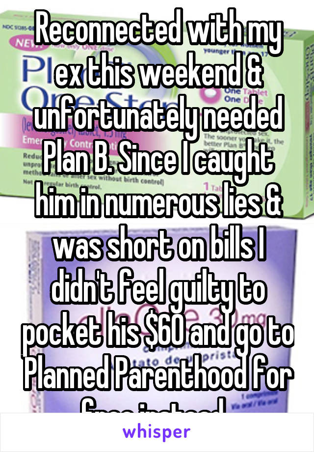 Reconnected with my ex this weekend & unfortunately needed Plan B. Since I caught him in numerous lies & was short on bills I didn't feel guilty to pocket his $60 and go to Planned Parenthood for free instead. 