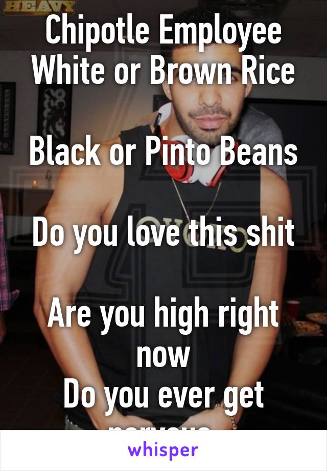 Chipotle Employee
White or Brown Rice 
Black or Pinto Beans 
Do you love this shit 
Are you high right now
Do you ever get nervous 