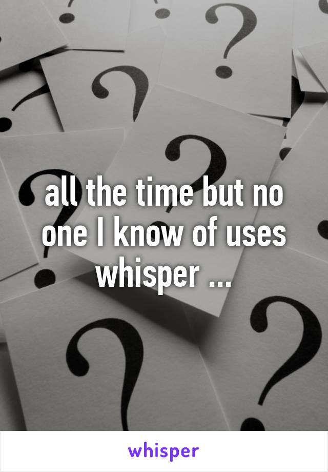 all the time but no one I know of uses whisper ...