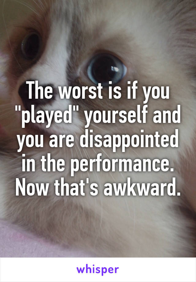 The worst is if you "played" yourself and you are disappointed in the performance. Now that's awkward.