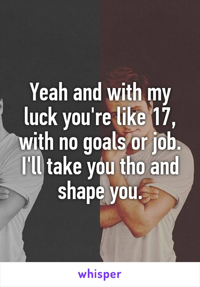 Yeah and with my luck you're like 17, with no goals or job. I'll take you tho and shape you.