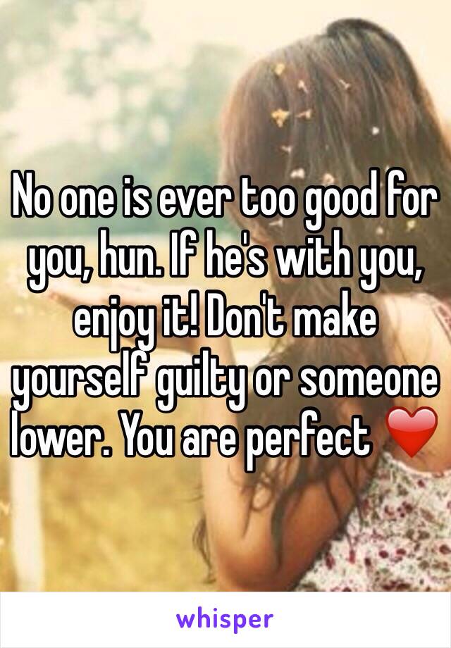 No one is ever too good for you, hun. If he's with you, enjoy it! Don't make yourself guilty or someone lower. You are perfect ❤️