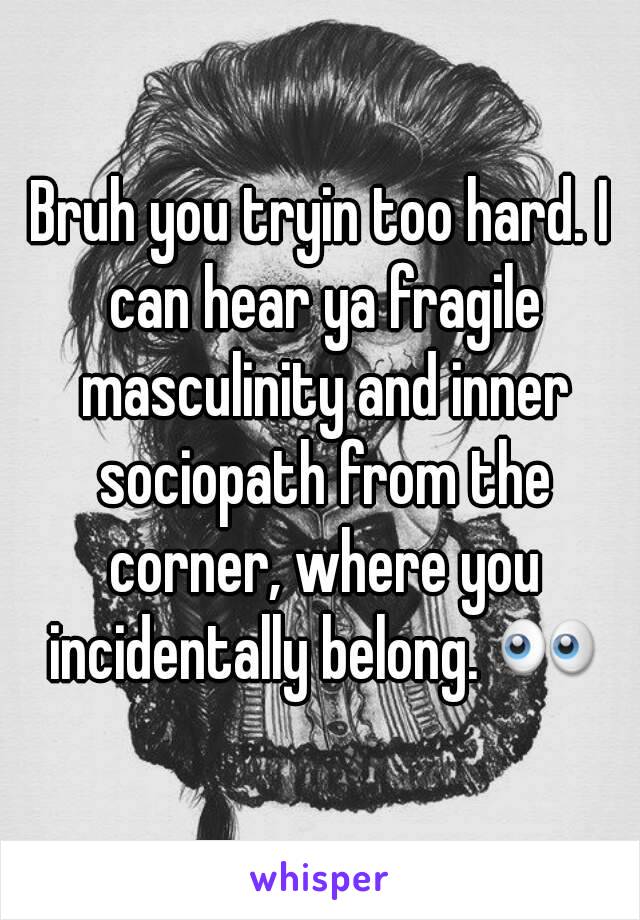 Bruh you tryin too hard. I can hear ya fragile masculinity and inner sociopath from the corner, where you incidentally belong. 👀