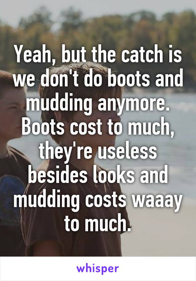 Yeah, but the catch is we don't do boots and mudding anymore. Boots cost to much, they're useless besides looks and mudding costs waaay to much.