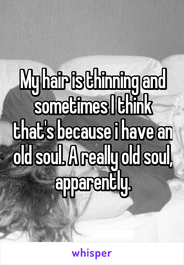 My hair is thinning and sometimes I think that's because i have an old soul. A really old soul, apparently.