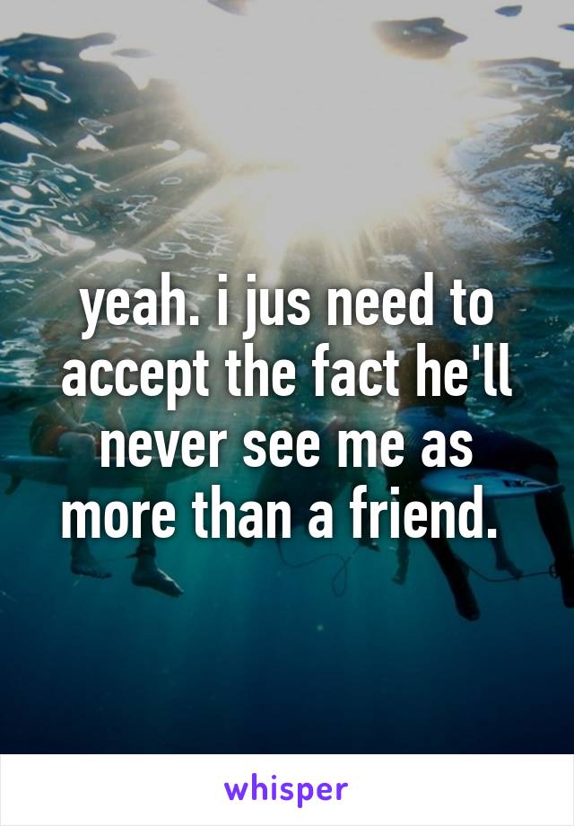 yeah. i jus need to accept the fact he'll never see me as more than a friend. 