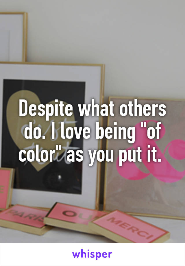 Despite what others do. I love being "of color" as you put it. 