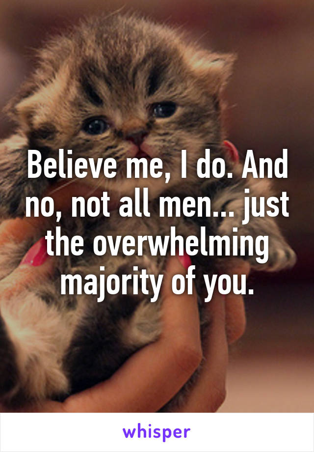 Believe me, I do. And no, not all men... just the overwhelming majority of you.