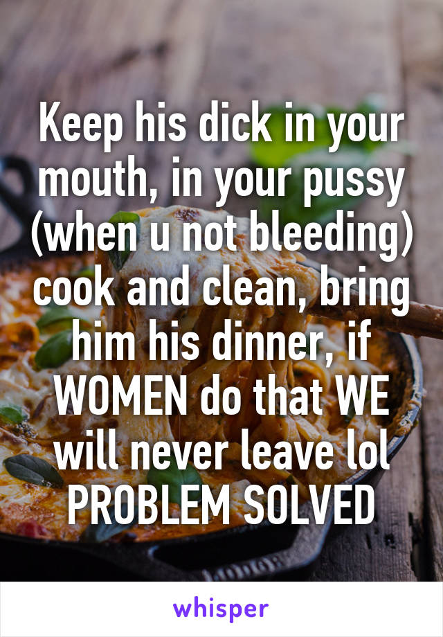 Keep his dick in your mouth, in your pussy (when u not bleeding) cook and clean, bring him his dinner, if WOMEN do that WE will never leave lol PROBLEM SOLVED
