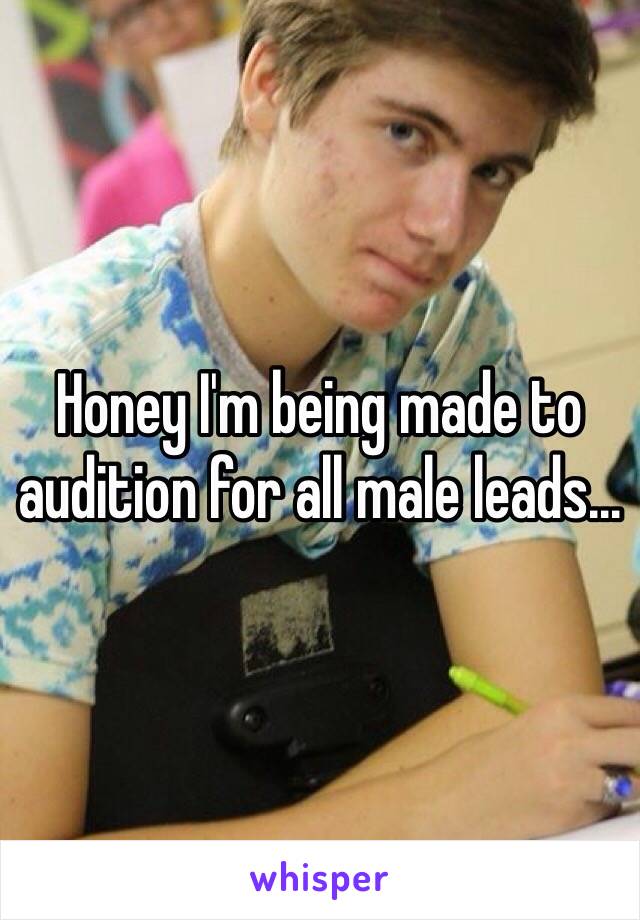 Honey I'm being made to audition for all male leads...