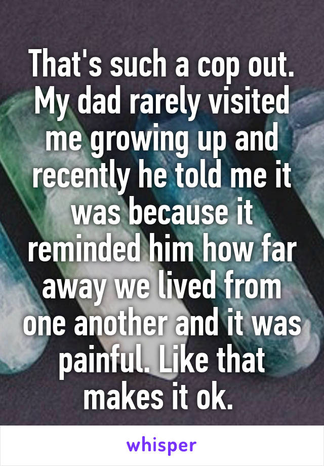 That's such a cop out. My dad rarely visited me growing up and recently he told me it was because it reminded him how far away we lived from one another and it was painful. Like that makes it ok. 