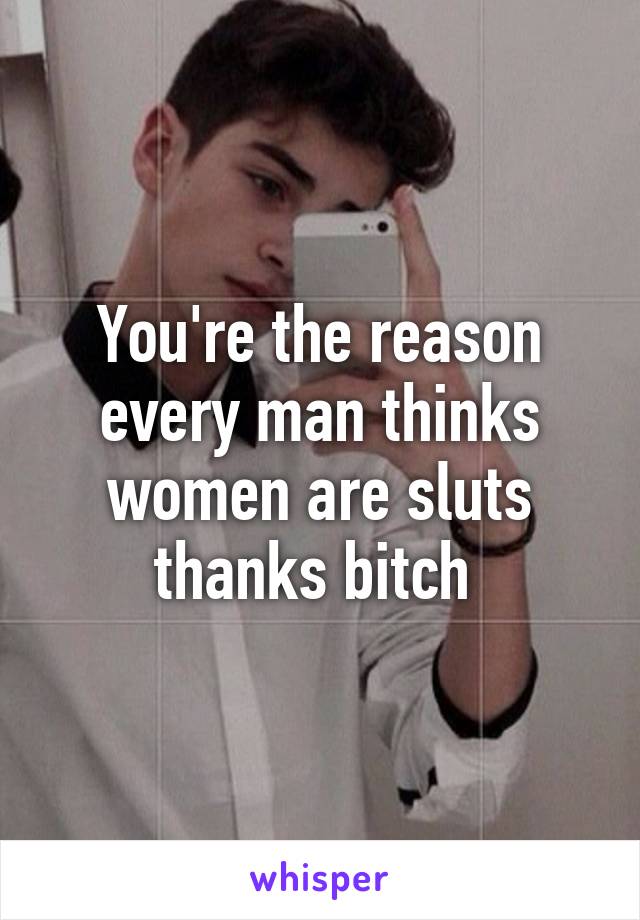 You're the reason every man thinks women are sluts thanks bitch 