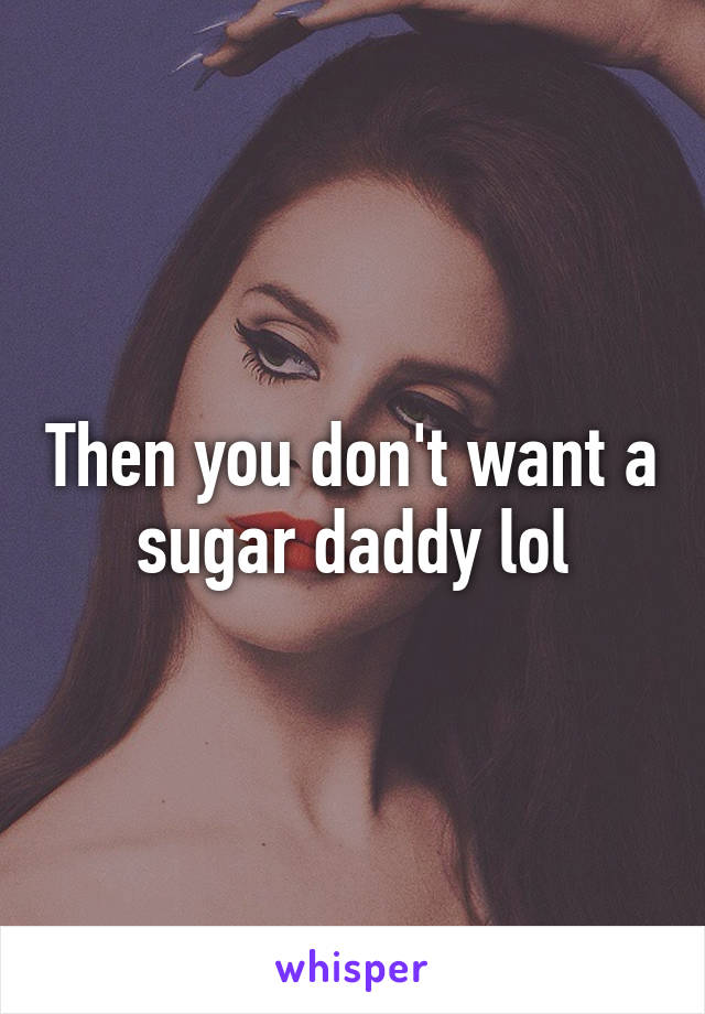 Then you don't want a sugar daddy lol