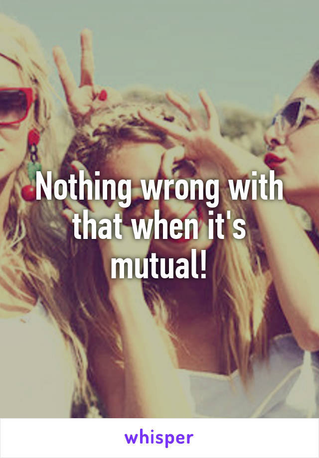 Nothing wrong with that when it's mutual!