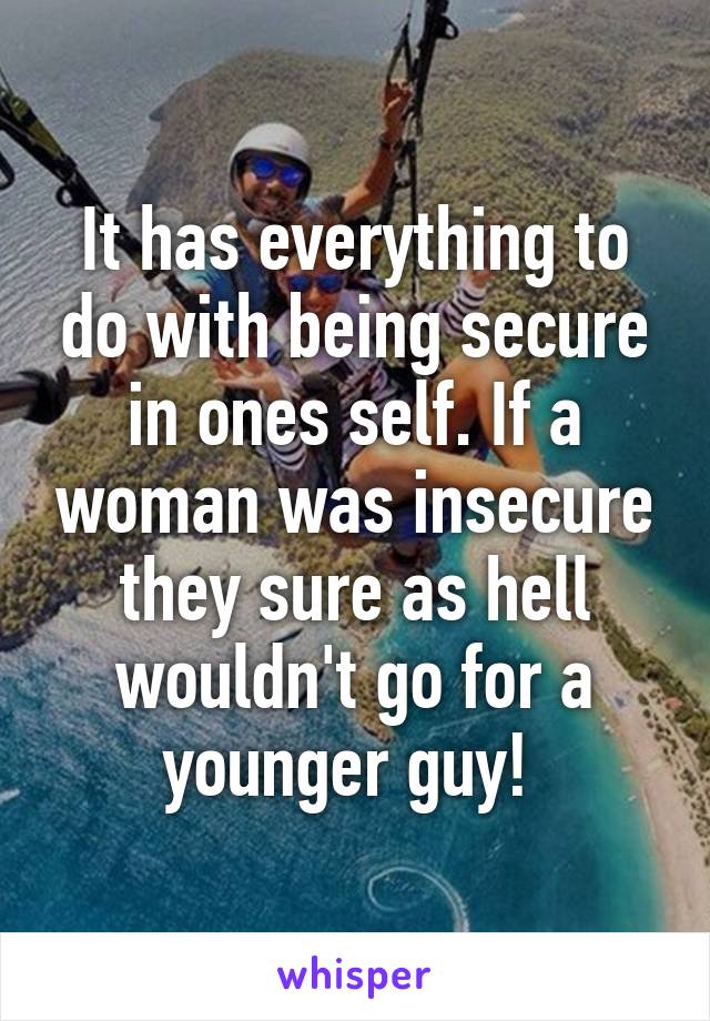 It has everything to do with being secure in ones self. If a woman was insecure they sure as hell wouldn't go for a younger guy! 