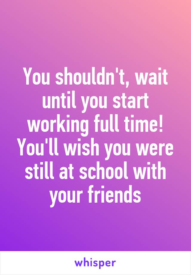 You shouldn't, wait until you start working full time! You'll wish you were still at school with your friends