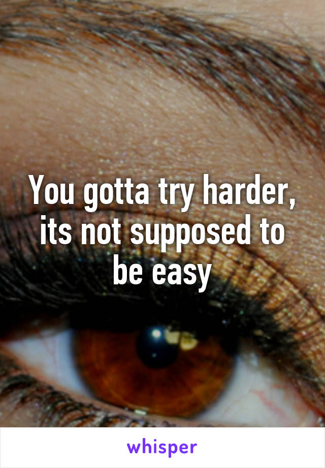 You gotta try harder, its not supposed to be easy