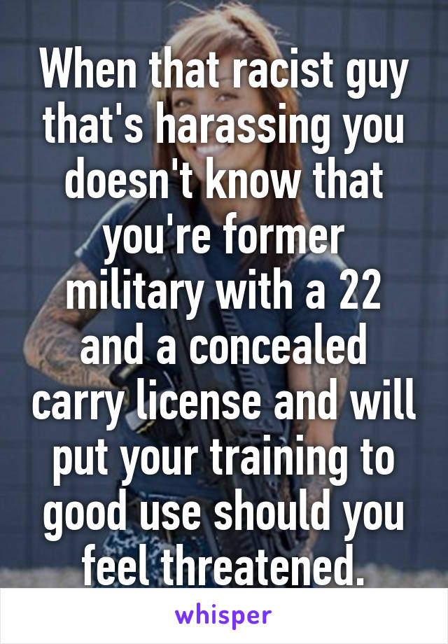 When that racist guy that's harassing you doesn't know that you're former military with a 22 and a concealed carry license and will put your training to good use should you feel threatened.