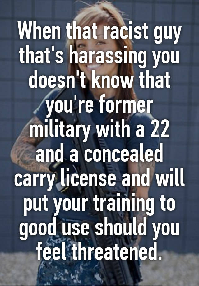 When that racist guy that's harassing you doesn't know that you're former military with a 22 and a concealed carry license and will put your training to good use should you feel threatened.