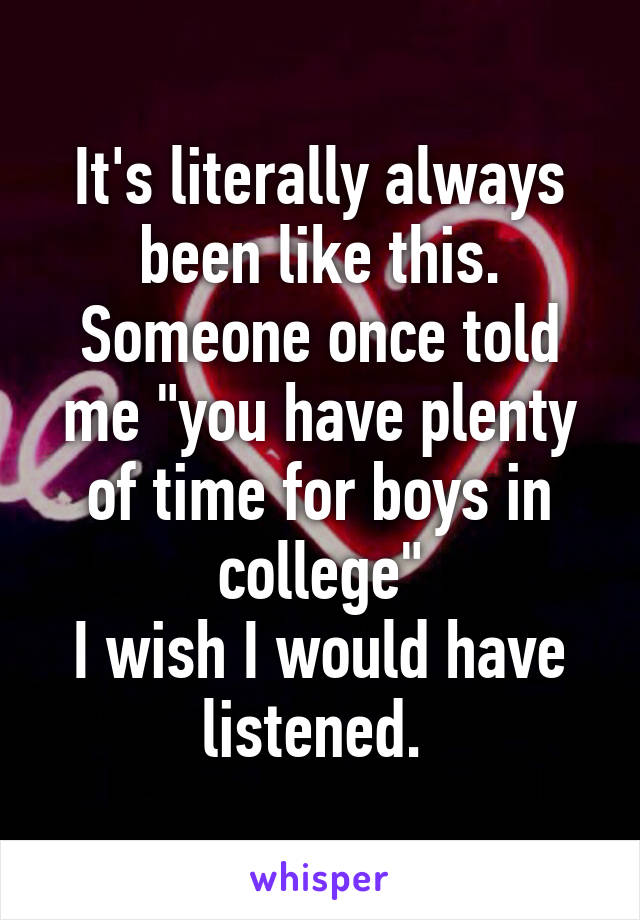 It's literally always been like this.
Someone once told me "you have plenty of time for boys in college"
I wish I would have listened. 