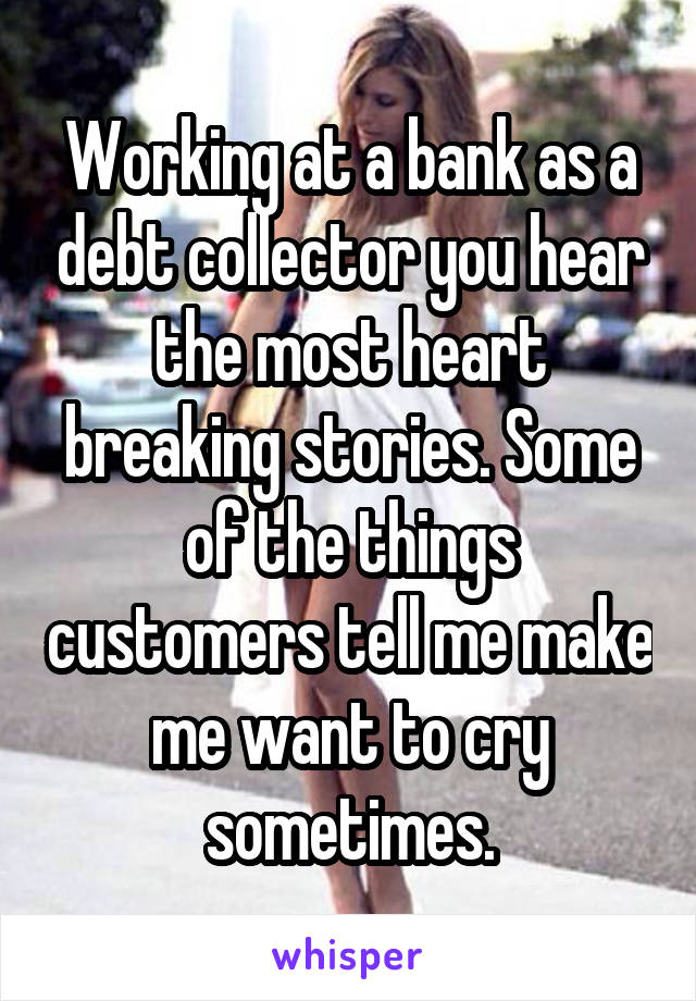 Working at a bank as a debt collector you hear the most heart breaking stories. Some of the things customers tell me make me want to cry sometimes.